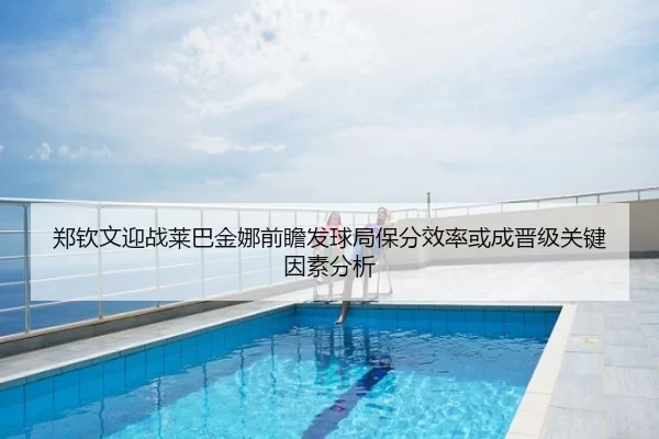 郑钦文迎战莱巴金娜前瞻发球局保分效率或成晋级关键因素分析